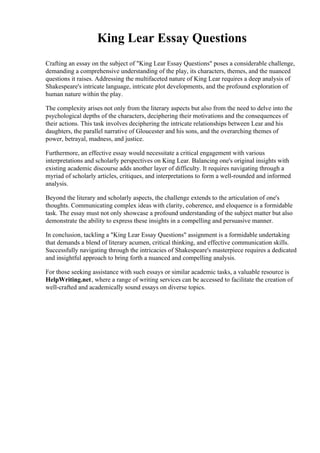 King Lear Essay Questions
Crafting an essay on the subject of "King Lear Essay Questions" poses a considerable challenge,
demanding a comprehensive understanding of the play, its characters, themes, and the nuanced
questions it raises. Addressing the multifaceted nature of King Lear requires a deep analysis of
Shakespeare's intricate language, intricate plot developments, and the profound exploration of
human nature within the play.
The complexity arises not only from the literary aspects but also from the need to delve into the
psychological depths of the characters, deciphering their motivations and the consequences of
their actions. This task involves deciphering the intricate relationships between Lear and his
daughters, the parallel narrative of Gloucester and his sons, and the overarching themes of
power, betrayal, madness, and justice.
Furthermore, an effective essay would necessitate a critical engagement with various
interpretations and scholarly perspectives on King Lear. Balancing one's original insights with
existing academic discourse adds another layer of difficulty. It requires navigating through a
myriad of scholarly articles, critiques, and interpretations to form a well-rounded and informed
analysis.
Beyond the literary and scholarly aspects, the challenge extends to the articulation of one's
thoughts. Communicating complex ideas with clarity, coherence, and eloquence is a formidable
task. The essay must not only showcase a profound understanding of the subject matter but also
demonstrate the ability to express these insights in a compelling and persuasive manner.
In conclusion, tackling a "King Lear Essay Questions" assignment is a formidable undertaking
that demands a blend of literary acumen, critical thinking, and effective communication skills.
Successfully navigating through the intricacies of Shakespeare's masterpiece requires a dedicated
and insightful approach to bring forth a nuanced and compelling analysis.
For those seeking assistance with such essays or similar academic tasks, a valuable resource is
HelpWriting.net, where a range of writing services can be accessed to facilitate the creation of
well-crafted and academically sound essays on diverse topics.
 