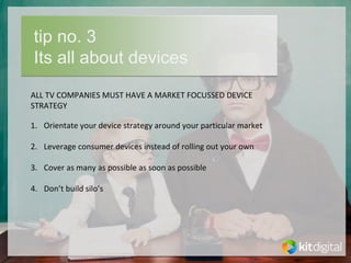 tip no. 3
Its all about devices
ALL TV COMPANIES MUST HAVE A MARKET FOCUSSED DEVICE 
STRATEGY

1. Orientate your device strategy around your particular market

2. Leverage consumer devices instead of rolling out your own

3. Cover as many as possible as soon as possible

4. Don’t build silo’s
 