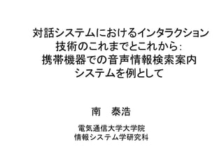 対話システムにおけるインタラクション
技術のこれまでとこれから：
携帯機器での音声情報検索案内
システムを例として
電気通信大学大学院
情報システム学研究科
南 泰浩
 