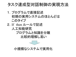 タスク達成型対話制御の実現方法
１．プログラムで直接記述
初期の実用システムのほとんどは
このタイプ
２．If then ルールで記述
人工知能研究
プログラムと知識を分離
比較的理解し易い
小規模なシステムで実用化
 