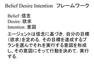 Belief Desire Intention フレームワーク
Belief：信念
Desire：欲求
Intention：意図
エージェントは信念に基づき，自分の目標
（欲求）を定める．その目標を達成するプ
ランを選んでそれを実行する意図を形成
し、その意図にそって行動を決めて，実行
する．
 