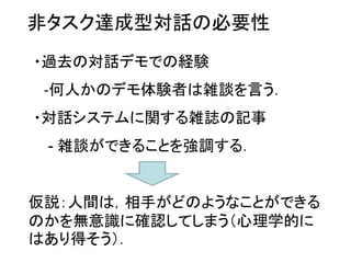 非タスク達成型対話の必要性
・過去の対話デモでの経験
‐何人かのデモ体験者は雑談を言う．
・対話システムに関する雑誌の記事
- 雑談ができることを強調する．
仮説：人間は，相手がどのようなことができる
のかを無意識に確認してしまう（心理学的に
はあり得そう）．
 