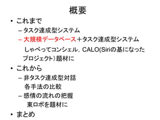 概要
• これまで
– タスク達成型システム
– 大規模データベース＋タスク達成型システム
しゃべってコンシェル，CALO(Siriの基になった
プロジェクト）題材に
• これから
– 非タスク達成型対話
各手法の比較
– 感情の流れの把握
東ロボを題材に
• まとめ
 