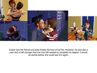 Castor was her fiancé and quite frankly the love of her life. However, he was also a year and a half younger than her and still needed to complete his degree. It would be awhile before she could see him again. 