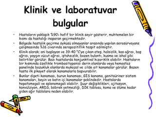 Klinik ve laboratuvar bulgular Hastaların yaklaşık %90’ı hafif bir klinik seyir gösterir, muhtemelen bir kısmı da hastalığı inaparan geçirmektedir.  Bölgede hastalık geçirme öyküsü olmayanlar arasında yapılan serosürveyans çalışmasında %16 civarında seropozitiflik tespit edilmiştir.  Klinik olarak; ani başlayan ve 39-40 °C’ye çıkan ateş, halsizlik, kas ağrısı, baş ağrısı, yaygın vücut ağrısı, iştahsızlık, bazen bulantı, kusma ve ishal gibi belirtiler görülür. Bazı hastalarda konjunktival kızarıklık olabilir. Hastaların bir kısmında özellikle trombositopenisi derin olanlarda veya hemostaz panelinde bozukluk olanlarda mukozal ve   cilde ait kanamalar görülür. Bazen hasta ilk şikayet olarak kanamalarla başvurabilir.  Bunlar dişeti kanaması, burun kanaması, GİS kanama, genitoüriner sistem kanamaları, beyin ve batın içi kanamalar şeklindedir. Hastalarda hepatomegali ve splenomegali olabilir. Şuur değişiklikleri, ajitasyon, konvülziyon, ARDS, böbrek yetmezliği, DİK tablosu, koma ve ölüme kadar giden ağır tablolara neden olabilir.  