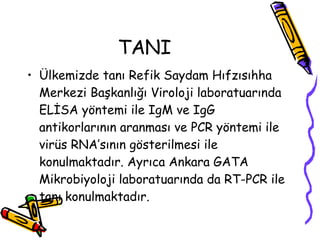 TANI Ülkemizde tanı Refik Saydam Hıfzısıhha Merkezi Başkanlığı Viroloji laboratuarında ELİSA yöntemi ile IgM ve IgG antikorlarının aranması ve PCR yöntemi ile virüs RNA’sının gösterilmesi ile konulmaktadır. Ayrıca Ankara GATA Mikrobiyoloji laboratuarında da RT-PCR ile tanı konulmaktadır.  