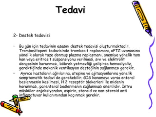 Tedavi 2- Destek tedavisi Bu gün için tedavinin esasını destek tedavisi oluşturmaktadır. Trombositopeni tedavisinde trombosit replasmanı, aPTZ uzamasına yönelik olarak taze donmuş plazma replasmanı, anemiye yönelik tam kan veya eritrosit süspansiyonu verilmesi, sıvı ve elektrolit dengesinin korunması, böbrek yetmezliği gelişirse hemodiyaliz, gerektiğinde mekanik ventilasyon desteğinin sağlanması gerekir. Ayrıca hastaların ağrılarına, ateşine ve ajitasyonlarına yönelik semptomatik tedavi de gerekebilir. GİS kanamaya varsa enteral beslenmenin kesilmesi, H 2 reseptör blokerleri ile midenin korunması, parenteral beslenmenin sağlanması önemlidir. İntra müsküler enjeksiyondan, aspirin, steroid ve non-steroid anti inflamatuvar kullanımından kaçınmak gerekir. 