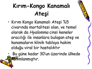 Kırım-Kongo Kanamalı Ateşi Kırım Kongo Kanamalı Ateşi %5 civarında mortalitesi olan, ve temel olarak da  Hyalomma  cinsi keneler aracılığı ile insanlara bulaşan ateş ve kanamaların klinik tabloya hakim olduğu viral bir hastalıktır  Bu güne kadar 30’un üzerinde ülkede tanımlanmıştır. 