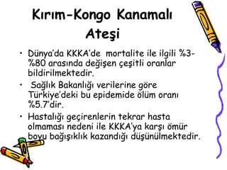 Kırım-Kongo Kanamalı Ateşi Dünya’da KKKA’de  mortalite ile ilgili %3-%80 arasında değişen çeşitli oranlar bildirilmektedir. Sağlık Bakanlığı verilerine göre Türkiye’deki bu epidemide ölüm oranı %5.7’dir.  Hastalığı geçirenlerin tekrar hasta olmaması nedeni ile KKKA’ya karşı ömür boyu bağışıklık kazandığı düşünülmektedir.  