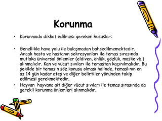 Korunma Korunmada dikkat edilmesi gereken hususlar: Genellikle hava yolu ile bulaşmadan bahsedilmemektedir. Ancak hasta ve hastanın sekresyonları ile temas sırasında mutlaka üniversal önlemler (eldiven, önlük, gözlük, maske vb.) alınmalıdır. Kan ve vücut sıvıları ile temastan kaçınılmalıdır. Bu şekilde bir temasın söz konusu olması halinde, temaslının en az 14 gün kadar ateş ve diğer belirtiler yönünden takip edilmesi gerekmektedir. Hayvan  hayvana ait diğer vücut sıvıları ile temas sırasında da gerekli korunma önlemleri alınmalıdır. 