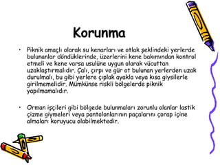 Korunma Piknik amaçlı olarak su kenarları ve otlak şeklindeki yerlerde bulunanlar döndüklerinde, üzerlerini kene bakımından kontrol etmeli ve kene varsa usulüne uygun olarak vücuttan uzaklaştırmalıdır. Çalı, çırpı ve gür ot bulunan yerlerden uzak durulmalı, bu gibi yerlere çıplak ayakla veya kısa giysilerle girilmemelidir. Mümkünse riskli bölgelerde piknik yapılmamalıdır. Orman işçileri gibi bölgede bulunmaları zorunlu olanlar lastik çizme giymeleri veya pantolonlarının paçalarını çorap içine almaları koruyucu olabilmektedir. 