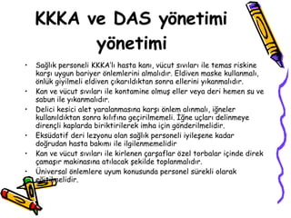 KKKA ve DAS yönetimi yönetimi Sağlık personeli KKKA’lı hasta kanı, vücut sıvıları ile temas riskine karşı uygun bariyer önlemlerini almalıdır. Eldiven maske kullanmalı, önlük giyilmeli eldiven çıkarıldıktan sonra ellerini yıkanmalıdır. Kan ve vücut sıvıları ile kontamine olmuş eller veya deri hemen su ve sabun ile yıkanmalıdır. Delici kesici alet yaralanmasına karşı önlem alınmalı, iğneler kullanıldıktan sonra kılıfına geçirilmemeli. İğne uçları delinmeye dirençli kaplarda biriktirilerek imha için gönderilmelidir.  Eksüdatif deri lezyonu olan sağlık personeli iyileşene kadar doğrudan hasta bakımı ile ilgilenmemelidir Kan ve vücut sıvıları ile kirlenen çarşaflar özel torbalar içinde direk çamaşır makinasına atılacak şekilde toplanmalıdır.  Üniversal önlemlere uyum konusunda personel sürekli olarak eğitilmelidir. 