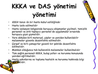 KKKA ve DAS yönetimi yönetimi KKKA tanısı ile bir hasta kabul edildiğinde: Hasta izole edilmelidir Hasta izolasyon bölgesinde koruyucu ekipmanlar giyilmeli, temizlik personeli ve atık toplayıcı personel de uygulamalar sırasında koruyucu giysi giymelidir.  Yere dökülen kirli materyal, çöpler ve yeniden kullanılabilir malzemeler güvenle dezenfekte edilmelidir.  Çarşaf ve kirli çamaşırlar güvenli bir şekilde dezenfekte edilmelidir. Mümkün olduğunca tek kullanımlık malzemeler kullanılmalıdır Tüm sağlık personeli KKKA, bulaş yolları ve korunma konusunda yeniden eğitilmelidir.  Hasta yakınlarına ve topluma hastalık ve korunma hakkında bilgi verilmelidir.  