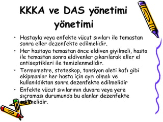 KKKA ve DAS yönetimi yönetimi Hastayla veya enfekte vücut sıvıları ile temastan sonra eller dezenfekte edilmelidir.  Her hastaya temastan önce eldiven giyilmeli, hasta ile temastan sonra eldivenler çıkarılarak eller el antiseptikleri ile temizlenmelidir. Termometre, steteskop, tansiyon aleti kafı gibi ekipmanlar her hasta için ayrı olmalı ve kullanıldıktan sonra dezenfekte edilmelidir Enfekte vücut sıvılarının duvara veya yere sıçraması durumunda bu alanlar dezenfekte edilmelidir. 