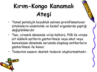 Kırım-Kongo Kanamalı Ateşi Temel patolojik bozukluk salınan proinflamatuvar sitokinlerin endotelde ve hedef organlarda yaptığı değişikliklerdir Tanı, viremik dönemde virüs kültürü, PCR ile virüse ait nükleik asitlerin gösterilmesi veya akut veya konvelesan dönemde serumda oluşmuş antikorların gösterilmesi ile konur.  Tedavinin esasını destek tedavisi oluşturmaktadır.  