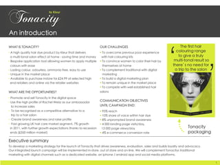 An introduction	
WHAT IS TONACITY?	

• A high quality hair dye product by Kleur that delivers 
a multi-tonal salon effect at home - saving time and money	

• Bespoke application tool allowing women to apply multiple
colours with ease	

• Lasting colour, odourless, ammonia free, easy to use 	

• Unique in the market place	

• Available to purchase instore for £24.99 at selected high
end retailers and online via the retailer websites	

WHAT ARE THE OPPORTUNITIES?	

• Promote and sell Tonacity in the digital space	

• Use the high profile of Rachel Weisz as our ambassador 
to increase sales	

•  To be recognised as a competitive alternative to a 
trip to a hair salon	

•  Create brand awareness and raise profile	

•  Fast growing UK hair care market segment, 7% growth 
in 2011, with further growth expectations thanks to recession 
ends (£350 million market)	
Executive summary	

To develop a marketing strategy for the launch of Tonacity that drives awareness, evaluation, sales and builds loyalty and advocacy.	

Our integrated launch campaign will be implemented in-store, out of store and on-line. We will complement Tonacitys traditional
marketing with digital channels such as a dedicated website, an iphone / android app and social media platforms. 	
The first hair 
colouring range 
to give a truly
multi-tonal result so
there’s no need for 
a trip to the salon 	
‘
OUR CHALLENGES	

§ To overcome previous poor experience 
with hair colouring kits	

§ To convince women to color their hair by 
themselves at home	

§ To complement traditional with digital
marketing 	

§ To build a digital marketing plan	

§ To remain unique in the market place	

§ To compete with well established hair
salons 	

COMMUNICATION OBJECTIVES 
UNTIL CAMPAIGN END:	

§ 95% reach	

§ 10% share of voice within hair dye	

§ 8% unprompted brand awareness	

§ 4 000 landing page visits/day, 
13 000 page views/day	

§ 4% e-commerce conversion rate	
Tonacity
packaging	
	
1	
 