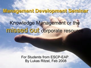 Management Development Seminar   Knowledge Management or the  missed out   corporate resource   For Students from  ESCP-EAP  By Lukas Ritzel, Feb 2008 