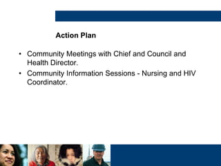 Action Plan
• Community Meetings with Chief and Council and
Health Director.
• Community Information Sessions - Nursing and HIV
Coordinator.
 