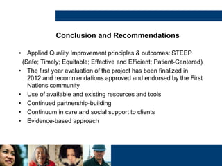 Conclusion and Recommendations
• Applied Quality Improvement principles & outcomes: STEEP
(Safe; Timely; Equitable; Effective and Efficient; Patient-Centered)
• The first year evaluation of the project has been finalized in
2012 and recommendations approved and endorsed by the First
Nations community
• Use of available and existing resources and tools
• Continued partnership-building
• Continuum in care and social support to clients
• Evidence-based approach
 