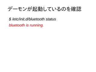 Bluetooth デバイスの確認 
$ hcitool dev 
Devices: 
hci0 E0:91:53:77:E8:99 
$ hciconfig -a 
hci0: Type: BR/EDR Bus: USB 
BD Address: E0:91:53:77:E8:99 ACL MTU: 310:10 SCO MTU: 64:8 
UP RUNNING PSCAN 
RX bytes:10030 acl:8 sco:0 events:191 errors:0 
TX bytes:1702 acl:8 sco:0 commands:111 errors:0 
Features: 0xff 0xff 0x8f 0xfe 0x9b 0xbf 0x59 0x87 
Packet type: DM1 DM3 DM5 DH1 DH3 DH5 HV1 HV2 HV3 
Link policy: RSWITCH HOLD SNIFF PARK 
Link mode: SLAVE ACCEPT 
Name: 'raspberrypi-0' 
Class: 0x420100 
Service Classes: Networking, Telephony 
Device Class: Computer, Uncategorized 
HCI Version: 3.0 (0x5) Revision: 0x1aa1 
LMP Version: 3.0 (0x5) Subversion: 0x1aa1 
Manufacturer: Cambridge Silicon Radio (10) 
 