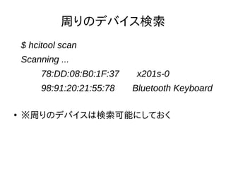 ペアリングが可能なようにモードを変 
更してペアリング 
● ペアリング可能なようにモード変更 
$ sudo hciconfig hci0 piscan 
● ペアリング(ペアリングのキーはこの場合4835) 
$ sudo bluetooth-agent 4835 
Confirmation request of 396777 for device 
/org/bluez/2150/hci0/dev_70_F9_27_71_74_5B 
※ペア先のデバイスは検出可能にしておく 
● 周りから見えないようにモードを戻しておく 
$ sudo hciconfig hci0 noscan 
 