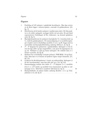 Figurer 13
Figurer
1 Fordeling af 147 pulsarer i galaktiske koordinater. Man kan notere
at de este ligger i ækvator-planet, svarende til galakseskiven. [12,
g. 1] . . . . . . . . . . . . . . . . . . . . . . . . . . . . . . . . . . 2
2 Distribution af de kendte pulsarer i mælkevejens skive. De blå punk-
ter er de ældst opdagede, og ligger derfor tæt på solen. De grå bånd
rapræsenterer fordelingen af frie elektroner, og dermed galaksens
arme [6, g 1] . . . . . . . . . . . . . . . . . . . . . . . . . . . . . . 2
3 Hastighedsspektrum for pulsarers hastigheder VT (translatorisk) og
Vz (væk fra galakseplanet). Til sammenligning er to modelberegnin-
ger (stiplet) med to forskellige modeller A (øv.) og B, begge med en
maxwellsk starthastighedsfordeling omkring 480 km/s. [5, g 2] . . 4
4 P − ˙P diagram for pulsarerne i galaksedisken. Indtegnet er der li-
nier for lige alder og lige magnetfelter, som givet fra ligningerne (1)
og (2). Ydeligere er spin-up linien indtegnet. De cirklede data er i
binære systemer. [6, g 2] . . . . . . . . . . . . . . . . . . . . . . . 6
5 Spektret for to forskellige normale pulsarer, PSR B056+14 og Gem-
inga. Man kan se at formen af spektret ligner meget hinanden. [11,
g 1.2] . . . . . . . . . . . . . . . . . . . . . . . . . . . . . . . . . . 7
6 Lyskurve for Krabbepulsaren i visuel- og radiostråling. Indtegnet er
de re hovedområder, man kan dele den op i. [11, g 1.3] . . . . . 8
7 Sammenligning mellem den målte P − ˙P diagram (t.v.) modeller
hvor L ∝ ˙E (midt) og modeller hvor luminositet og alder er uaf-
hængige (t.h.). Med fed er markeret kill-linien [1, g 1] . . . . . . . 10
8 Røntgenbilleder af pulsar-vinden omkring Krabbe- (t.v) og Vela-
pulsaren (t.h.) [6, g 5] . . . . . . . . . . . . . . . . . . . . . . . . 11
 