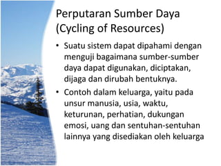 Perputaran Sumber Daya
(Cycling of Resources)
• Suatu sistem dapat dipahami dengan
menguji bagaimana sumber-sumber
daya dapat digunakan, diciptakan,
dijaga dan dirubah bentuknya.
• Contoh dalam keluarga, yaitu pada
unsur manusia, usia, waktu,
keturunan, perhatian, dukungan
emosi, uang dan sentuhan-sentuhan
lainnya yang disediakan oleh keluarga
 