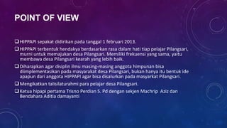 POINT OF VIEW

 HIPPAPI sepakat didirikan pada tanggal 1 februari 2013.
 HIPPAPI terbentuk hendakya berdasarkan rasa dalam hati tiap pelajar Pilangsari,
  murni untuk memajukan desa Pilangsari. Memiliki frekuensi yang sama, yaitu
  membawa desa Pilangsari kearah yang lebih baik.
 Diharapkan agar disiplin ilmu masing-masing anggota himpunan bisa
  diimplementasikan pada masyarakat desa Pilangsari, bukan hanya itu bentuk ide
  apapun dari anggota HIPPAPI agar bisa disalurkan pada masyarkat Pilangsari.
 Mengikatkan talisilaturahmi para pelajar desa Pilangsari.
 Ketua hipapi pertama Trisno Perdian S. Pd dengan sekjen Machrip Aziz dan
  Bendahara Aditia damayanti
 