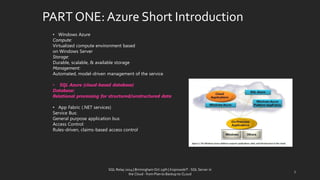 PART ONE: AzureShortIntroduction 
SQL Relay 2014 | Birmingham Oct 29th | KoprowskiT - SQL Server in 
the Cloud - from Plan to Backup to CLoud 
7 
•Windows Azure 
Compute: 
Virtualized compute environment based 
on Windows Server 
Storage: 
Durable, scalable, & available storage 
Management: 
Automated, model-driven management of the service 
•SQL Azure (cloud-based database) 
Database: 
Relational processing for structured/unstructured data 
•App Fabric (.NET services) 
Service Bus: 
General purpose application bus 
Access Control: 
Rules-driven, claims-based access control  