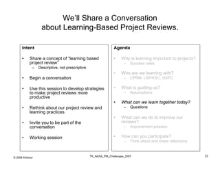 We’ll Share a Conversation
                  about Learning-Based Project Reviews.

      Intent                                                    Agenda

      •    Share a concept of “learning based                   •   Why is learning important to projects?
           project review”                                            –   Success rates
             –   Descriptive, not prescriptive
                                                                •   Who are we learning with?
      •    Begin a conversation                                       –   CPRM, LSP/KSC, GSFC

      •    Use this session to develop strategies               •   What is guiding us?
           to make project reviews more                               –   Assumptions
           productive
                                                                •   What can we learn together today?
      •    Rethink about our project review and                       –   Questions
           learning practices
                                                                •   What can we do to improve our
      •    Invite you to be part of the                             reviews?
           conversation                                               –   Improvement process

      •    Working session                                      •   How can you participate?
                                                                      –   Think about and share reflections


                                                 TK_NASA_PM_Challenges_2007                                   22
© 2006 Kotnour
 