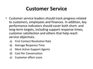 Customer Service
• Customer service leaders should track progress related
to customers, employees and finances. In addition, key
performance indicators should cover both short- and
long-term targets, including support response times,
customer satisfaction and others that help reach
service objectives.
a) First Contact Resolution Rate
b) Average Response Time
c) Most Active Support Agents
d) Cost Per Conversation
e) Customer effort score
 