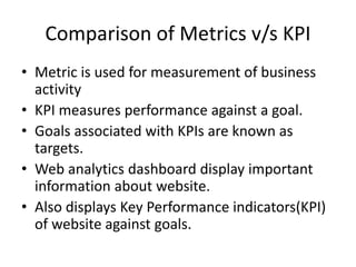 Comparison of Metrics v/s KPI
• Metric is used for measurement of business
activity
• KPI measures performance against a goal.
• Goals associated with KPIs are known as
targets.
• Web analytics dashboard display important
information about website.
• Also displays Key Performance indicators(KPI)
of website against goals.
 