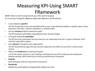 Measuring KPI-Using SMART
FRamework
SMART refers to the five requirements your KPIs need to be good.
It’s an acronym for Specific, Measure, Attainable, Relevant, and Timeframe.
• Is your objective specific?
The KPI should have a clear and well-defined focus area. It should directly address a specific aspect of your
operations, like sales, customer satisfaction, or website traffic.
• Can you measure progress toward your goal?
The KPI should be quantifiable using objective data, like percentages.
• Is the goal realistically attainable?
The KPI has to be a parameter that you know you can realistically strive for in a given timeframe. Don’t
shoot for impossible numbers.
• How relevant is the goal to your organization?
The KPI should directly align with your business objectives and reflect an area that is critical to your
success.
• What is the timeframe for achieving this goal?
Is it for the month, quarter, or year? Setting a timeframe for your KPI can help you do comparisons
between periods, which allows you to track your performance and growth.
• Evaluate
Verify that goals meet the requirements of business.
• Reevaluate
Validate the sustainability and applicability of goals over time.
 