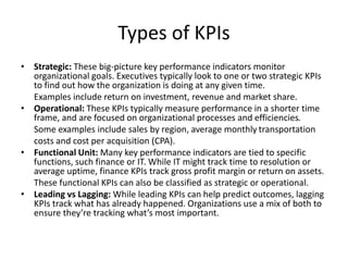 Types of KPIs
• Strategic: These big-picture key performance indicators monitor
organizational goals. Executives typically look to one or two strategic KPIs
to find out how the organization is doing at any given time.
Examples include return on investment, revenue and market share.
• Operational: These KPIs typically measure performance in a shorter time
frame, and are focused on organizational processes and efficiencies.
Some examples include sales by region, average monthly transportation
costs and cost per acquisition (CPA).
• Functional Unit: Many key performance indicators are tied to specific
functions, such finance or IT. While IT might track time to resolution or
average uptime, finance KPIs track gross profit margin or return on assets.
These functional KPIs can also be classified as strategic or operational.
• Leading vs Lagging: While leading KPIs can help predict outcomes, lagging
KPIs track what has already happened. Organizations use a mix of both to
ensure they’re tracking what’s most important.
 