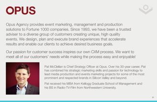 Opus Agency provides event marketing, management and production 
solutions to Fortune 1000 companies. Since 1993, we have been a trusted 
adviser to a diverse group of customers creating unique, high quality 
events. We design, plan and execute brand experiences that accelerate 
results and enable our clients to achieve desired business goals. 
Our passion for customer success inspires our own CXM process. We want to 
meet all of our customers’ needs while making the process easy and enjoyable! 
Pat McClellan is Chief Strategy Officer at Opus. Over his 30-year career, Pat 
has combined his strategic marketing skills and passion for technology to 
lead media production and events marketing projects for some of the most 
prominent and respected brands in Silicon Valley and beyond. 
Pat received his MBA from Kellogg Graduate School of Management and 
his BS in Radio-TV-Film from Northwestern University. 
31 
 