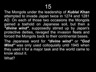 15
The Mongols under the leadership of Kublai Khan
attempted to invade Japan twice in 1274 and 1281
AD. On each of those two occasions the Mongols
gained a toehold on Japanese soil, but then a
"divine wind", supposedly stirred up by Japan's
protective deities, ravaged the invasion fleets and
forced the Mongols back to their continental bases.
The Japanese word for “divine wind” or “God
Wind” was only used colloquially until 1945 when
they used it for a major task and the world came to
know about it.
What?
 