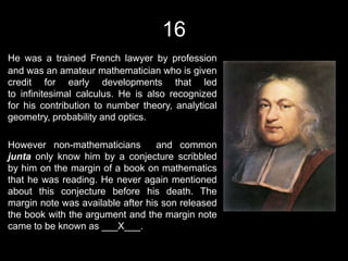 16
He was a trained French lawyer by profession
and was an amateur mathematician who is given
credit for early developments that led
to infinitesimal calculus. He is also recognized
for his contribution to number theory, analytical
geometry, probability and optics.

However non-mathematicians         and common
junta only know him by a conjecture scribbled
by him on the margin of a book on mathematics
that he was reading. He never again mentioned
about this conjecture before his death. The
margin note was available after his son released
the book with the argument and the margin note
came to be known as ___X___.
 