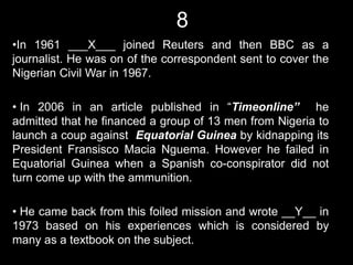 8
•In 1961 ___X___ joined Reuters and then BBC as a
journalist. He was on of the correspondent sent to cover the
Nigerian Civil War in 1967.

• In 2006 in an article published in “Timeonline” he
admitted that he financed a group of 13 men from Nigeria to
launch a coup against Equatorial Guinea by kidnapping its
President Fransisco Macia Nguema. However he failed in
Equatorial Guinea when a Spanish co-conspirator did not
turn come up with the ammunition.

• He came back from this foiled mission and wrote __Y__ in
1973 based on his experiences which is considered by
many as a textbook on the subject.
 