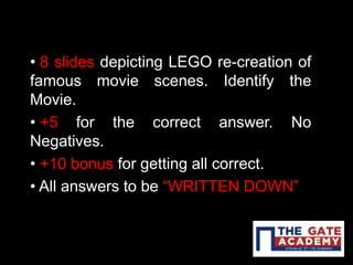 • 8 slides depicting LEGO re-creation of
famous movie scenes. Identify the
Movie.
• +5 for the correct answer. No
Negatives.
• +10 bonus for getting all correct.
• All answers to be “WRITTEN DOWN”
 