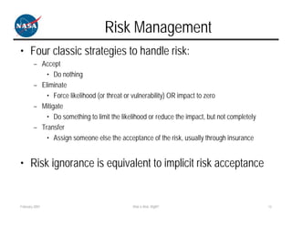 Risk Management
• Four classic strategies to handle risk:
        – Accept
            • Do nothing
        – Eliminate
            • Force likelihood (or threat or vulnerability) OR impact to zero
        – Mitigate
            • Do something to limit the likelihood or reduce the impact, but not completely
        – Transfer
            • Assign someone else the acceptance of the risk, usually through insurance


• Risk ignorance is equivalent to implicit risk acceptance


February 2007                                Risk is Risk, Right?                             12
 