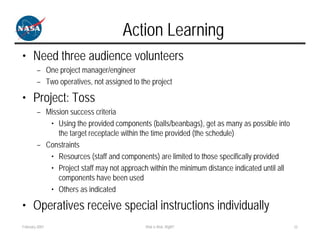 Action Learning
• Need three audience volunteers
        – One project manager/engineer
        – Two operatives, not assigned to the project

• Project: Toss
        – Mission success criteria
           • Using the provided components (balls/beanbags), get as many as possible into
              the target receptacle within the time provided (the schedule)
        – Constraints
           • Resources (staff and components) are limited to those specifically provided
           • Project staff may not approach within the minimum distance indicated until all
              components have been used
           • Others as indicated

• Operatives receive special instructions individually
February 2007                               Risk is Risk, Right?                              22
 