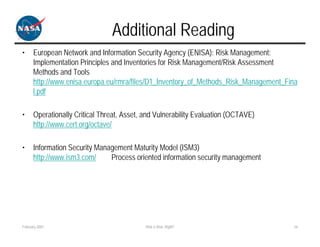 Additional Reading
•     European Network and Information Security Agency (ENISA): Risk Management:
      Implementation Principles and Inventories for Risk Management/Risk Assessment
      Methods and Tools
      http://www.enisa.europa.eu/rmra/files/D1_Inventory_of_Methods_Risk_Management_Fina
      l.pdf

•     Operationally Critical Threat, Asset, and Vulnerability Evaluation (OCTAVE)
      http://www.cert.org/octave/

•     Information Security Management Maturity Model (ISM3)
      http://www.ism3.com/     Process oriented information security management




February 2007                               Risk is Risk, Right?                      24
 