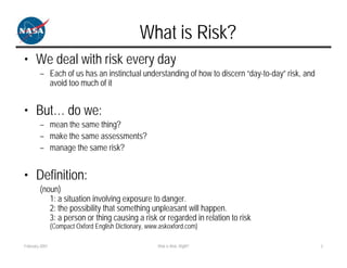 What is Risk?
• We deal with risk every day
        – Each of us has an instinctual understanding of how to discern “day-to-day” risk, and
          avoid too much of it


• But… do we:
        – mean the same thing?
        – make the same assessments?
        – manage the same risk?


• Definition:
        (noun)
           1: a situation involving exposure to danger.
           2: the possibility that something unpleasant will happen.
           3: a person or thing causing a risk or regarded in relation to risk
                (Compact Oxford English Dictionary, www.askoxford.com)

February 2007                                          Risk is Risk, Right?                      3
 