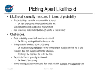 Picking Apart Likelihood
• Likelihood is usually measured in terms of probability
        – The probability a particular outcome will be achieved
            • Ex. 98% chance the audience understands this
        – Generally considered an objective measurement
        – Can be derived mathematically (through proofs) or experientially

• Challenges:
        – Basic probability assumes all outcomes are equal
             • Ex. Flipping a coin yields either heads or tails
        – True probability allows for some uncertainty
             • Ex. It is statistically improbable for the coin to land on its edge; or even not to land
        – Requires data from outcomes of similar situations
             • The longer the baseline, the better the data
        – Experiential data is generally time-bound
             • Ex. Flood of the century
        – If other techniques are not sufficient, then one is left with estimates and judgement calls

February 2007                                     Risk is Risk, Right?                                    6
 