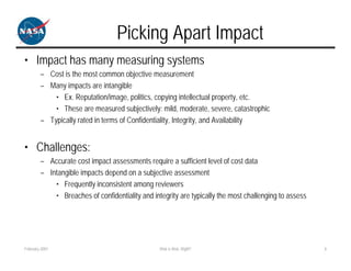 Picking Apart Impact
• Impact has many measuring systems
        – Cost is the most common objective measurement
        – Many impacts are intangible
            • Ex. Reputation/image, politics, copying intellectual property, etc.
            • These are measured subjectively: mild, moderate, severe, catastrophic
        – Typically rated in terms of Confidentiality, Integrity, and Availability


• Challenges:
        – Accurate cost impact assessments require a sufficient level of cost data
        – Intangible impacts depend on a subjective assessment
            • Frequently inconsistent among reviewers
            • Breaches of confidentiality and integrity are typically the most challenging to assess




February 2007                                    Risk is Risk, Right?                                  8
 