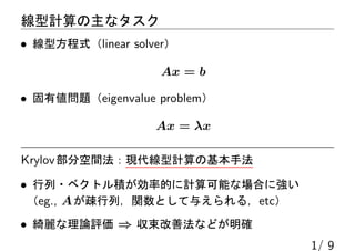 線型計算の主なタスク
• 線型方程式（linear solver）
Ax = b
• 固有値問題（eigenvalue problem）
Ax = λx
Krylov部分空間法：現代線型計算の基本手法
• 行列・ベクトル積が効率的に計算可能な場合に強い
（eg., Aが疎行列，関数として与えられる，etc）
• 綺麗な理論評価 ⇒ 収束改善法などが明確
1/ 9
 