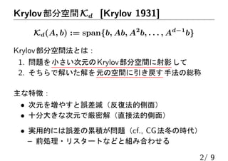 Krylov部分空間Kd [Krylov 1931]
Kd(A, b) := span{b, Ab, A2
b, . . . , Ad−1
b}
Krylov部分空間法とは：
1. 問題を小さい次元のKrylov部分空間に射影して
2. そちらで解いた解を元の空間に引き戻す手法の総称
主な特徴：
• 次元を増やすと誤差減（反復法的側面）
• 十分大きな次元で厳密解（直接法的側面）
• 実用的には誤差の累積が問題（cf., CG法冬の時代）
– 前処理・リスタートなどと組み合わせる
2/ 9
 