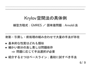 Krylov空間法の具体例
線型方程式：GMRES ／ 固有値問題：Arnoldi法
射影・引戻し・前処理の組み合わせで大量の手法が存在
• 基本的な性質はどれも類似
• 細かい部分の良し悪しは問題依存
⇒ 問題に応じて手法選択が必要
• 紹介する２つはベースライン；最初に試すべき手法
6/ 9
 