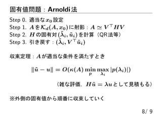 固有値問題：Arnoldi法
Step 0. 適当なx0 設定
Step 1. AをKd(A, x0)に射影：A ≃ V ⊤
HV
Step 2. H の固有対(˜λi, ˜ui)を計算（QR法等）
Step 3. 引き戻す：(˜λi, V ⊤
˜ui)
収束定理：Aが適当な条件を満たすとき
∥˜u − u∥ = O(κ(A) min
p
max
λi
|p(λi)|)
（雑な評価，H ˜u = λuとして見積もる）
※外側の固有値から順番に収束していく
8/ 9
 