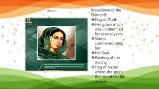 Answer : Breakdown of the
Elements :
Flag of Oudh
Her grave which
was unidentified
for several years
Stamp
commemorating
her
Her Seal
Painting of the
mutiny
Flag of Nepal
where she spent
the rest of her life
in exile.
 